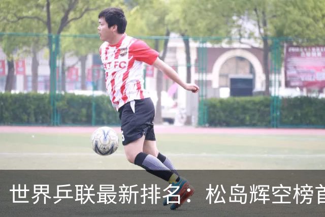 世界乒联最新排名：松岛辉空榜首王楚钦第5 王曼昱领跑女单