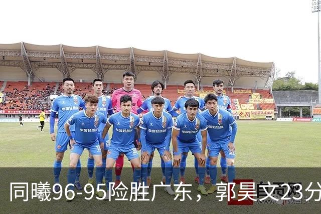 同曦96-95险胜广东，郭昊文23分，徐杰16分失绝杀，摩尔29分