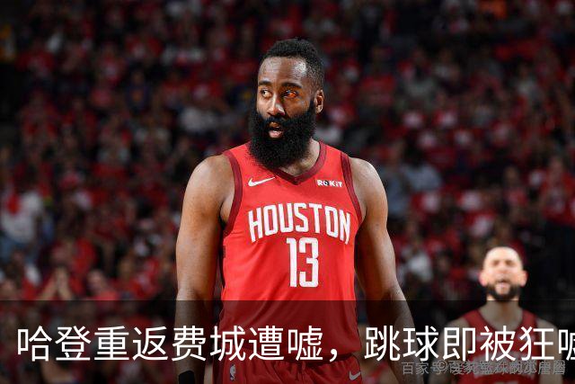 哈登重返费城遭嘘，跳球即被狂嘘首罚不中