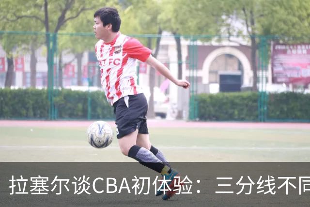 拉塞尔谈CBA初体验：三分线不同 篮球也比NBA的重一点还需要适应